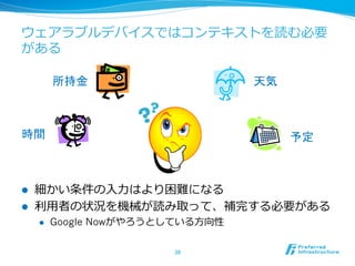ウェアラブルデバイスではコンテキストを読む必要 
がある 
l 細かい条件の⼊入⼒力力はより困難になる 
l 利利⽤用者の状況を機械が読み取って、補完する必要がある 
l Google Nowがやろうとしている⽅方向性 
38 
天気 
予定 
所持金 
時間 
 