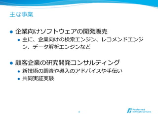 主な事業 
l 企業向けソフトウェアの開発販売 
l 主に、企業向けの検索索エンジン、レコメンドエンジ 
ン、データ解析エンジンなど 
l 顧客企業の研究開発コンサルティング 
l 新技術の調査や導⼊入のアドバイスや⼿手伝い 
l 共同実証実験 
4 
 