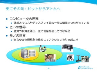 更更にその先：ビットからアトムへ 
l コンピュータの世界 
l 外部とマウスやディスプレイ等の⼀一部の機器でつながっている 
l ヒトの世界 
l 聴覚や視覚を通じ、主に⾔言葉葉を使ってつながる 
l モノの世界 
l あらゆる物理理現象を検知してアクションを引き起こす 
40 
 