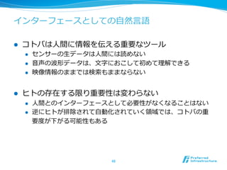 インターフェースとしての⾃自然⾔言語 
l コトバは⼈人間に情報を伝える重要なツール 
l センサーの⽣生データは⼈人間には読めない 
l ⾳音声の波形データは、⽂文字におこして初めて理理解できる 
l 映像情報のままでは検索索もままならない 
l ヒトの存在する限り重要性は変わらない 
l ⼈人間とのインターフェースとして必要性がなくなることはない 
l 逆にヒトが排除されて⾃自動化されていく領領域では、コトバの重 
要度度が下がる可能性もある 
48 
 