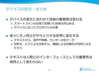 デバイスの変化・まとめ 
l デバイスの変化に合わせて技術の重要度度は変わる 
l スマートフォンの出現で花開いた技術は沢⼭山ある 
l デバイスに合ったプロダクトが必要 
l 徐々にモノ同⼠士がやりとりする世界に変化する 
l テキストから、⾳音声や映像、センサーの⽣生データ 
l ⽬目的も、ヒトによる分析から、機械による⾃自動化が⽬目的になる 
だろう 
l テキストは⼈人間とのインターフェースとしての重要性は 
依然として変わらない 
49 
 