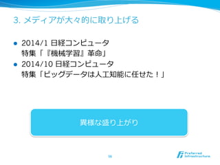 3. メディアが⼤大々的に取り上げる 
l 2014/1 ⽇日経コンピュータ 
特集「『機械学習』⾰革命」 
l 2014/10 ⽇日経コンピュータ 
特集「ビッグデータは⼈人⼯工知能に任せた！」 
異異様な盛り上がり 
56 
 