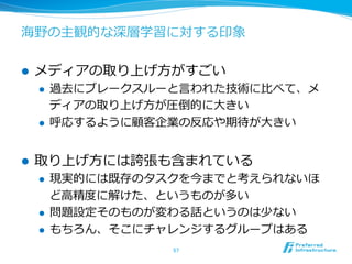 海野の主観的な深層学習に対する印象 
l メディアの取り上げ⽅方がすごい 
l 過去にブレークスルーと⾔言われた技術に⽐比べて、メ 
ディアの取り上げ⽅方が圧倒的に⼤大きい 
l 呼応するように顧客企業の反応や期待が⼤大きい 
l 取り上げ⽅方には誇張も含まれている 
l 現実的には既存のタスクを今までと考えられないほ 
ど⾼高精度度に解けた、というものが多い 
l 問題設定そのものが変わる話というのは少ない 
l もちろん、そこにチャレンジするグループはある 
57 
 