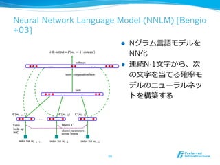 Neural Network Language Model (NNLM) [Bengio 
+03] 
l Nグラム⾔言語モデルを 
NN化 
l 連続N-1⽂文字から、次 
の⽂文字を当てる確率率率モ 
デルのニューラルネッ 
トを構築する 
59 
 
