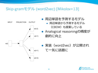 Skip-gramモデル (word2vec) [Mikolov+13] 
l 周辺単語を予測するモデル 
l 周辺単語から予測するモデル 
（CBOW）も提案している 
l Analogical reasoningの精度度が 
劇的に向上 
l 実装（word2vec）が公開され 
て⼀一気に話題に 
61 
 