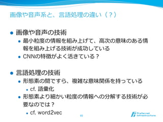 画像や⾳音声系と、⾔言語処理理の違い（？） 
l 画像や⾳音声の技術 
l 最⼩小粒粒度度の情報を組み上げて、⾼高次の意味のある情 
報を組み上げる技術が成功している 
l CNNの特徴がよく活きている？ 
l ⾔言語処理理の技術 
l 形態素の間ですら、複雑な意味関係を持っている 
l cf. 語彙化 
l 形態素より細かい粒粒度度の情報への分解する技術が必 
要なのでは？ 
l cf. word2vec 
65 
 