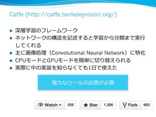 Caffe (http://caffe.berkeleyvision.org/) 
l 深層学習のフレームワーク 
l ネットワークの構造を記述すると学習から分類まで実⾏行行 
してくれる 
l 主に画像処理理（Convolutional Neural Network）に特化 
l CPUモードとGPUモードを簡単に切切り替えられる 
l 実際に中の実装を知らなくても1⽇日で使えた 
強⼒力力なツールの出現が必要 
67 
 
