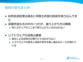 技術の変化まとめ 
l ⾃自然⾔言語処理理は過去に何度度も外部の技術を取り込んでき 
た 
l 深層学習もその中の1つだが、盛り上がり⽅方は異異様 
l 特にメディアがここまで取り上げているのは少ない 
l ソフトウェアの成熟は重要 
l 論論⽂文による技術の公開だけでは広がらない 
l ソフトウェアの普及と成熟が研究を推し進めるケースが増えて 
いる 
69 
 