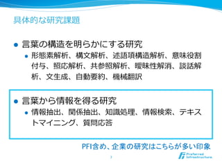 具体的な研究課題 
l ⾔言葉葉の構造を明らかにする研究 
l 形態素解析、構⽂文解析、述語項構造解析、意味役割 
付与、照応解析、共参照解析、曖昧性解消、談話解 
析、⽂文⽣生成、⾃自動要約、機械翻訳 
l ⾔言葉葉から情報を得る研究 
l 情報抽出、関係抽出、知識識処理理、情報検索索、テキス 
トマイニング、質問応答 
PFI含め、企業の研究はこちらが多い印象 
7 
 