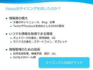 Xappyはタイミングを逃したのか？ 
l 情報源の増⼤大 
l ⼤大量量のネットニュース、Blog、記事 
l TwitterやFacebookを始めとしたSNSの普及 
l いつでも情報を取得できる環境 
l ネットワークの進化：常時接続、4G 
l デバイスの進化：スマートフォン、タブレット 
l 情報整理理のための技術 
l ⾃自然⾔言語処理理、機械学習、統計、etc. 
l GUIなどのツール群 
タイミングと技術がマッチ 
73 
 