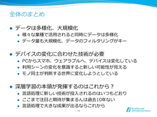 全体のまとめ 
l データは多様化、⼤大規模化 
l 様々な業種で活⽤用されると同時にデータは多様化 
l データ量量も⼤大規模化、データのフィルタリングがキー 
l デバイスの変化に合わせた技術が必要 
l PCからスマホ、ウェアラブルへ、デバイスは変化している 
l 利利⽤用シーンの変化を意識識すると新しい可能性が⾒見見える 
l モノ同⼠士が判断する世界に変化しようとしている 
l 深層学習の本領領が発揮するのはこれから？ 
l ⾔言語処理理に新しい技術が投⼊入されるのはいつもどおり 
l ここまで注⽬目と期待が集まるんは過去10年年ない 
l ⾔言語処理理で⼤大きな成果が出るならこれから 
74 
 