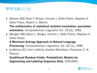 参考⽂文献 (1/4) 
l [Brown+93] Peter F. Brown, Vincent J. Della Pietra, Stephen A. 
Della Pietra, Robert L. Mercer. 
The mathematics of statistical machine translation: parameter 
estimation. Computational Linguistics Vol. 19 (2), 1993. 
l [Berger+96] Adam L. Berger, Vincent J. Della Pietra, Stephen A. 
Della Pietra. 
A Maximum Entropy Approach to Natural Language 
Processing. Computational Linguistics, Vol. 22 (1), 1996. 
l [Lafferty+01] John Lafferty, Andrew McCallum, Fernando C. N. 
Pereira. 
Conditional Random Fields: Probabilistic Models for 
Segmenting and Labeling Sequence Data. ICML2001. 
76 
 