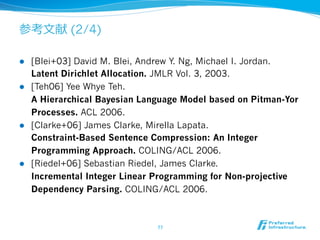 参考⽂文献 (2/4) 
l [Blei+03] David M. Blei, Andrew Y. Ng, Michael I. Jordan. 
Latent Dirichlet Allocation. JMLR Vol. 3, 2003. 
l [Teh06] Yee Whye Teh. 
A Hierarchical Bayesian Language Model based on Pitman-Yor 
Processes. ACL 2006. 
l [Clarke+06] James Clarke, Mirella Lapata. 
Constraint-Based Sentence Compression: An Integer 
Programming Approach. COLING/ACL 2006. 
l [Riedel+06] Sebastian Riedel, James Clarke. 
Incremental Integer Linear Programming for Non-projective 
Dependency Parsing. COLING/ACL 2006. 
77 
 