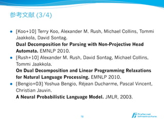 参考⽂文献 (3/4) 
l [Koo+10] Terry Koo, Alexander M. Rush, Michael Collins, Tommi 
Jaakkola, David Sontag. 
Dual Decomposition for Parsing with Non-Projective Head 
Automata. EMNLP 2010. 
l [Rush+10] Alexander M. Rush, David Sontag, Michael Collins, 
Tommi Jaakkola. 
On Dual Decomposition and Linear Programming Relaxations 
for Natural Language Processing. EMNLP 2010. 
l [Bengio+03] Yoshua Bengio, Réjean Ducharme, Pascal Vincent, 
Christian Jauvin. 
A Neural Probabilistic Language Model. JMLR, 2003. 
78 
 