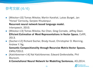 参考⽂文献 (4/4) 
l [Mikolov+10] Tomas Mikolov, Martin Karafiat, Lukas Burget, Jan 
Honza Cernocky, Sanjeev Khudanpur. 
Recurrent neural network based language model. 
Interspeech, 2010. 
l [Mikolov+13] Tomas Mikolov, Kai Chen, Greg Corrado, Jeffrey Dean. 
Efficient Estimation of Word Representations in Vector Space. CoRR, 
2013. 
l [Socher+12] Richard Socher, Brody Huval, Christopher D. Manning, 
Andrew Y. Ng. 
Semantic Compositionality through Recursive Matrix-Vector Spaces. 
EMNLP2012. 
l [Kalchbrenner+14] Nal Kalchbrenner, Edward Grefenstette, Phil 
Blunsom. 
A Convolutional Neural Network for Modelling Sentences. ACL2014. 
79 
