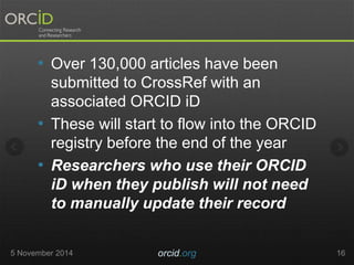 • Over 130,000 articles have been 
submitted to CrossRef with an 
associated ORCID iD 
• These will start to flow into the ORCID 
registry before the end of the year 
• Researchers who use their ORCID 
iD when they publish will not need 
to manually update their record 
5 November 2014 orcid.org 16 
 