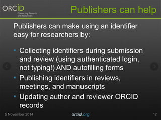Publishers can help 
Publishers can make using an identifier 
easy for researchers by: 
• Collecting identifiers during submission 
and review (using authenticated login, 
not typing!) AND autofilling forms 
• Publishing identifiers in reviews, 
meetings, and manuscripts 
• Updating author and reviewer ORCID 
records 
5 November 2014 orcid.org 17 
 