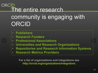 19 
The entire research 
community is engaging with 
ORCID 
• Publishers 
• Research Funders 
• Professional Associations 
• Universities and Research Organizations 
• Repositories and Research Information Systems 
• Research Metrics Providers 
For a list of organizations and integrations see 
http://orcid.org/organizations/integrators 
 