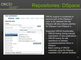 Repositories: DSpace 
22 
ORCID support is scheduled to 
become part of the DSpace 5 
core, to be released this fall. 
DSpace will also release patches 
for DSpace 3 and DSpace 4. 
Supported ORCID functionality: 
• ORCID lookup during manual 
submission of new publications 
• ORCID lookup for edit 
operations on already 
accepted/published items in 
DSpace 
• Batch adding of ORCID 
metadata using the DSpace 
metadata CSV upload facilities. 
 
