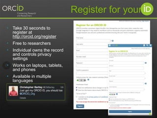• Take 30 seconds to 
register at 
http://orcid.org/register 
• Free to researchers 
• Individual owns the record 
and controls privacy 
settings 
• Works on laptops, tablets, 
and phones 
• Available in multiple 
languages 
Register for your 
 