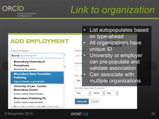 Link to organization 
• List autopopulates based 
on type-ahead 
• All organizations have 
unique iD 
• University or employer 
can pre-populate and 
validate association 
• Can associate with 
multiple organizations 
5 November 2014 orcid.org 30 
 
