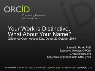 Your Work is Distinctive, 
What About Your Name? 
QScience Open Access Day, Doha, 22 October 2014 
Laurel L. Haak, PhD 
Executive Director, ORCID 
L.Haak@orcid.org 
http://orcid.org/0000-0001-5109-3700 
Contact Info: p. +1-301-922-9062 a. 10411 Motor City Drive, Suite 750, Bethesda, MD 20817o UrScAid.org 
 