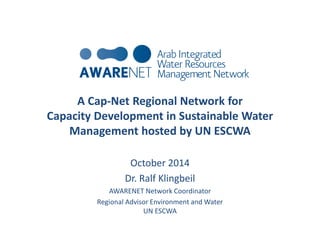 A Cap-Net Regional Network for 
Capacity Development in Sustainable Water 
Management hosted by UN ESCWA 
October 2014 
Dr. Ralf Klingbeil 
AWARENET Network Coordinator 
Regional Advisor Environment and Water 
UN ESCWA 
 