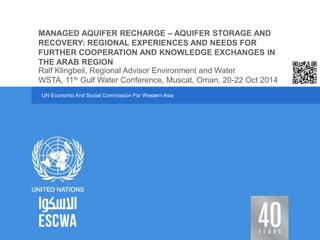 MANAGED AQUIFER RECHARGE – AQUIFER STORAGE AND 
RECOVERY: REGIONAL EXPERIENCES AND NEEDS FOR 
FURTHER COOPERATION AND KNOWLEDGE EXCHANGES IN 
THE ARAB REGION 
Ralf Klingbeil, Regional Advisor Environment and Water 
WSTA, 11th Gulf Water Conference, Muscat, Oman, 20-22 Oct 2014 
UN Economic And Social Commission For Western Asia 
 