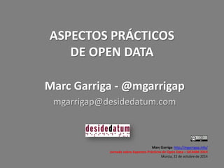 ASPECTOS PRÁCTICOS DE OPEN DATA 
Marc Garriga: http://mgarrigap.info/ 
Jornada sobre Aspectos Prácticos de Open Data – SICARM 2014 
Murcia, 22 de octubre de 2014 
Marc Garriga - @mgarrigap 
mgarrigap@desidedatum.com  