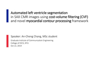 Automated left ventricle segmentation
in SAX CMR images using cost-volume filtering (CVF)
and novel myocardial contour processing framework
Graduate Institute of Communication Engineering
College of EECS, NTU
Oct 22, 2014
Speaker: An-Cheng Chang, MSc student
 