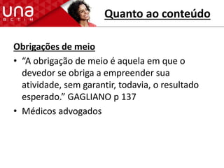 Quanto ao conteúdo
Obrigações de meio
• “A obrigação de meio é aquela em que o
devedor se obriga a empreender sua
atividade, sem garantir, todavia, o resultado
esperado.” GAGLIANO p 137
• Médicos advogados
 