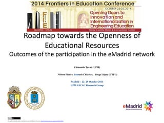 Roadmap towards the Openness of
Educational Resources
Outcomes of the participation in the eMadrid network
Edmundo Tovar (UPM)
Nelson Piedra, Janneth Chicaiza, Jorge López (UTPL)
Madrid – 22- 25 October 2014
UPM GICAC Research Group
this work is licensed under a CreativeCommons Attribution3.0 License http://creativecommons.org/licenses/by/3.0/ec/
 