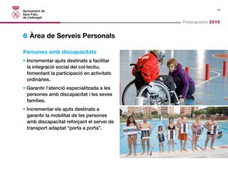 10 
Pressupostos 2015 
6 Àrea de Serveis Personals 
Persones amb discapacitats 
• Incrementar ajuts destinats a facilitar 
la integració social del col·lectiu, 
fomentant la participació en activitats 
ordinàries. 
• Garantir l’atenció especialitzada a les 
persones amb discapacitat i les seves 
famílies. 
• Incrementar els ajuts destinats a 
garantir la mobilitat de les persones 
amb discapacitat reforçant el servei de 
transport adaptat “porta a porta”. 
 