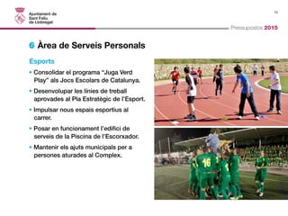 12 
Pressupostos 2015 
6 Àrea de Serveis Personals 
Esports 
• Consolidar el programa “Juga Verd 
Play” als Jocs Escolars de Catalunya. 
• Desenvolupar les línies de treball 
aprovades al Pla Estratègic de l’Esport. 
• Impulsar nous espais esportius al 
carrer. 
• Posar en funcionament l’edifici de 
serveis de la Piscina de l’Escorxador. 
• Mantenir els ajuts municipals per a 
persones aturades al Complex. 
 