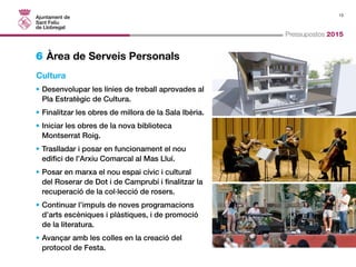 13 
Pressupostos 2015 
6 Àrea de Serveis Personals 
Cultura 
• Desenvolupar les línies de treball aprovades al 
Pla Estratègic de Cultura. 
• Finalitzar les obres de millora de la Sala Ibèria. 
• Iniciar les obres de la nova biblioteca 
Montserrat Roig. 
• Traslladar i posar en funcionament el nou 
edifici de l’Arxiu Comarcal al Mas Lluí. 
• Posar en marxa el nou espai cívic i cultural 
del Roserar de Dot i de Camprubí i finalitzar la 
recuperació de la col·lecció de rosers. 
• Continuar l’impuls de noves programacions 
d’arts escèniques i plàstiques, i de promoció 
de la literatura. 
• Avançar amb les colles en la creació del 
protocol de Festa. 
 