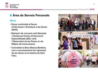 15 
Pressupostos 2015 
6 Àrea de Serveis Personals 
Dona 
• Donar continuïtat al Servei 
d’Informació i Orientació a les Dones 
(SIAD). 
• Mantenir els convenis amb Benestar 
i Família pel Centre d’Intervenció 
Especialitzada (SIE) i amb 
l’Observatori de les Dones en els 
Mitjans de Comunicació. 
• Consolidar la Beca Blanca Bardiera, 
com a reconeixement de l’aportació 
de les dones en la història de Sant 
Feliu. 
 