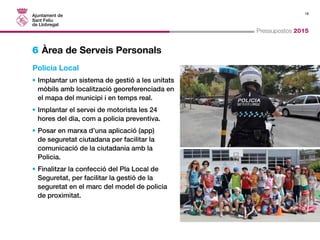 18 
Pressupostos 2015 
6 Àrea de Serveis Personals 
Policia Local 
• Implantar un sistema de gestió a les unitats 
mòbils amb localització georeferenciada en 
el mapa del municipi i en temps real. 
• Implantar el servei de motorista les 24 
hores del dia, com a policia preventiva. 
• Posar en marxa d’una aplicació (app) 
de seguretat ciutadana per facilitar la 
comunicació de la ciutadania amb la 
Policia. 
• Finalitzar la confecció del Pla Local de 
Seguretat, per facilitar la gestió de la 
seguretat en el marc del model de policia 
de proximitat. 
 