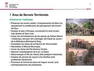 19 
Pressupostos 2015 
7 Àrea de Serveis Territorials 
Urbanisme i habitatge 
• Preservar les zones verdes i d’equipaments de Mas Lluí, 
desestimant la modificació del planejament del torrent 
del Duc. 
• Ampliar el parc d’Europa, connectant-lo amb el parc 
Iulia Quieta de Sant Just. 
• Iniciar les remodelacions de les places de Rafael Alberti 
i Catalunya, del parc del Llobregat, del Casal de Joves i 
de la Biblioteca Montserrat Roig. 
• Completar les obres de la Piscina de l’Escorxador. 
• Remodelar el Mercat Municipal. 
• Iniciar les obres del Pla Director Centre. 
• Aprovar l’avantprojecte de la pl. La Salut. 
• Desenvolupar el Pla de millora dels polígons industrials. 
• Ampliar els serveis de suport a les famílies amb 
problemes hipotecaris. 
• Promoure el mercat de pisos de lloguer social, amb 
contraprestacions als propietaris. 
 