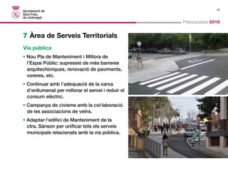 20 
Pressupostos 2015 
7 Àrea de Serveis Territorials 
Via pública 
• Nou Pla de Manteniment i Millora de 
l’Espai Públic: supressió de més barreres 
arquitectòniques, renovació de paviments, 
voreres, etc. 
• Continuar amb l’adequació de la xarxa 
d’enllumenat per millorar el servei i reduir el 
consum elèctric. 
• Campanya de civisme amb la col·laboració 
de les associacions de veïns. 
• Adaptar l’edifici de Manteniment de la 
ctra. Sànson per unificar tots els serveis 
municipals relacionats amb la via pública. 
 