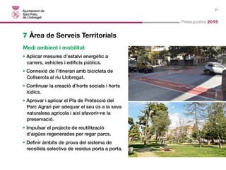 21 
Pressupostos 2015 
7 Àrea de Serveis Territorials 
Medi ambient i mobilitat 
• Aplicar mesures d’estalvi energètic a 
carrers, vehicles i edificis públics. 
• Connexió de l’itinerari amb bicicleta de 
Collserola al riu Llobregat. 
• Continuar la creació d’horts socials i horts 
lúdics. 
• Aprovar i aplicar el Pla de Protecció del 
Parc Agrari per adequar el seu ús a la seva 
naturalesa agrícola i així afavorir-ne la 
preservació. 
• Impulsar el projecte de reutilització 
d’aigües regenerades per regar parcs. 
• Definir àmbits de prova del sistema de 
recollida selectiva de residus porta a porta. 
 