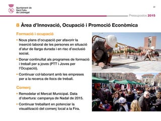 22 
Pressupostos 2015 
8 Àrea d’Innovació, Ocupació i Promoció Econòmica 
Formació i ocupació 
• Nous plans d’ocupació per afavorir la 
inserció laboral de les persones en situació 
d’atur de llarga durada i en risc d’exclusió 
social. 
• Donar continuïtat als programes de formació 
i treball per a joves (PTT i Joves per 
l’Ocupació). 
• Continuar col·laborant amb les empreses 
per a la recerca de llocs de treball. 
Comerç 
• Remodelar el Mercat Municipal. Data 
d’obertura: campanya de Nadal de 2015. 
• Continuar treballant en potenciar la 
visualització del comerç local a la Fira. 
 