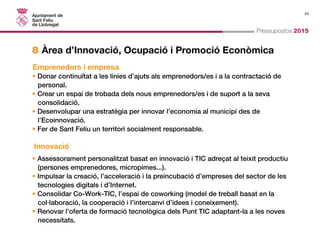 23 
Pressupostos 2015 
8 Àrea d’Innovació, Ocupació i Promoció Econòmica 
Emprenedors i empresa 
• Donar continuïtat a les línies d’ajuts als emprenedors/es i a la contractació de 
personal. 
• Crear un espai de trobada dels nous emprenedors/es i de suport a la seva 
consolidació. 
• Desenvolupar una estratègia per innovar l’economia al municipi des de 
l’Ecoinnovació. 
• Fer de Sant Feliu un territori socialment responsable. 
Innovació 
• Assessorament personalitzat basat en innovació i TIC adreçat al teixit productiu 
(persones emprenedores, micropimes...). 
• Impulsar la creació, l’acceleració i la preincubació d’empreses del sector de les 
tecnologies digitals i d’Internet. 
• Consolidar Co-Work-TIC, l’espai de coworking (model de treball basat en la 
col·laboració, la cooperació i l’intercanvi d’idees i coneixement). 
• Renovar l’oferta de formació tecnològica dels Punt TIC adaptant-la a les noves 
necessitats. 
 