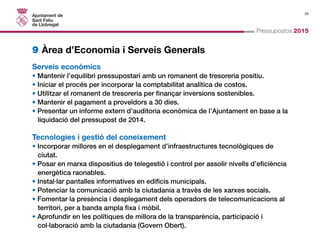 25 
Pressupostos 2015 
9 Àrea d’Economia i Serveis Generals 
Serveis econòmics 
• Mantenir l’equilibri pressupostari amb un romanent de tresoreria positiu. 
• Iniciar el procés per incorporar la comptabilitat analítica de costos. 
• Utilitzar el romanent de tresoreria per finançar inversions sostenibles. 
• Mantenir el pagament a proveïdors a 30 dies. 
• Presentar un informe extern d’auditoria econòmica de l’Ajuntament en base a la 
liquidació del pressupost de 2014. 
Tecnologies i gestió del coneixement 
• Incorporar millores en el desplegament d’infraestructures tecnològiques de 
ciutat. 
• Posar en marxa dispositius de telegestió i control per assolir nivells d’eficiència 
energètica raonables. 
• Instal·lar pantalles informatives en edificis municipals. 
• Potenciar la comunicació amb la ciutadania a través de les xarxes socials. 
• Fomentar la presència i desplegament dels operadors de telecomunicacions al 
territori, per a banda ampla fixa i mòbil. 
• Aprofundir en les polítiques de millora de la transparència, participació i 
col·laboració amb la ciutadania (Govern Obert). 
 