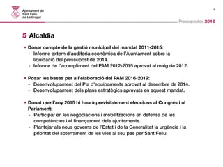 8 
Pressupostos 2015 
5 Alcaldia 
• Donar compte de la gestió municipal del mandat 2011-2015: 
- Informe extern d’auditoria econòmica de l’Ajuntament sobre la 
liquidació del pressupost de 2014. 
- Informe de l’acompliment del PAM 2012-2015 aprovat al maig de 2012. 
• Posar les bases per a l’elaboració del PAM 2016-2019: 
- Desenvolupament del Pla d’equipaments aprovat al desembre de 2014. 
- Desenvolupament dels plans estratègics aprovats en aquest mandat. 
• Donat que l’any 2015 hi haurà previsiblement eleccions al Congrés i al 
Parlament: 
- Participar en les negociacions i mobilitzacions en defensa de les 
competències i el finançament dels ajuntaments. 
- Plantejar als nous governs de l’Estat i de la Generalitat la urgència i la 
prioritat del soterrament de les vies al seu pas per Sant Feliu. 
 