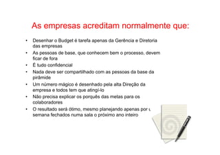• Como Trabalhar o passado e seguir adiante 
As empresas acreditam normalmente que: 
• Desenhar o Budget é tarefa apenas da Gerência e Diretoria 
das empresas 
• As pessoas de base, que conhecem bem o processo, devem 
ficar de fora 
• É tudo confidencial 
• Nada deve ser compartilhado com as pessoas da base da 
pirâmide 
• Um número mágico é desenhado pela alta Direção da 
empresa e todos tem que atingí-lo 
• Não precisa explicar os porquês das metas para os 
colaboradores 
• O resultado será ótimo, mesmo planejando apenas por uma 
semana fechados numa sala o próximo ano inteiro 
 