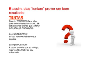 • Como Trabalhar o passado e seguir adiante 
E assim, elas “tentam” prever um bom 
resultado: 
TENTAR 
Quando TENTAMOS fazer algo, 
para o nosso cérebro é COMO SE 
estivéssemos falando que se NÃO 
CONSEGUIR, TUDO BEM... 
Exemplo NEGATIVO: 
Eu vou TENTAR realizar meus 
desejos. 
Exemplo POSITIVO: 
É pouco provável que eu consiga, 
mas vou TENTAR ir ao seu 
aniversário. 
 