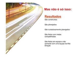 Mas não é só isso: 
Resultados 
São construídos 
São planejados 
São cuidadosamente planejados 
São feitos com metas 
compatilhadas 
São feitos em equipe e não 
somente com uma equipe da Alta 
Direção 
 