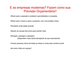 • Como Trabalhar E as empresas om poadsesarndaos e? s Fegauzier mad icaonmte o sua 
Previsão Orçamentária? 
Olham para o passado e analisam sazonalidades e exceções 
Olham para o futuro e para o presente, com uma análise crítica 
Percebem onde estão errando 
Atacam as causas dos erros para acertar mais 
Planejam, planejam e planejam 
(dispendem maior parte planejando do que executando) 
Incluem pessoas chave de todas as áreas e níveis para construir junto 
Isto tudo é feito em equipe ! 
 