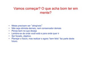 • Como Trabalhar Vamos começ oa rp?a sOsa qduoe e ascehguai rb aodmia ntteer em 
mente? 
• Metas precisam ser “atingíveis” 
• Não seja otimista demais, nem conservador demais 
• Pense bem no que deseja 
• Lembre-se de onde você está e para onde quer ir 
• Ser focado, objetivo. 
• Planejar o futuro, mas realizar o agora “bem feito” faz parte deste 
futuro. 
 