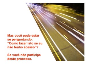 Mas você pode estar 
se perguntando: 
“Como fazer isto se eu 
não tenho acesso”? 
Se você não participa 
deste processo. 
 